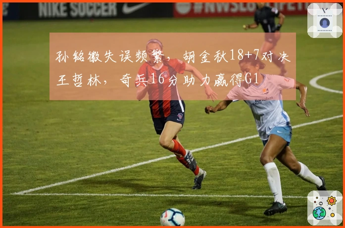 孙铭徽失误频繁，胡金秋18+7对决王哲林，奇兵16分助力赢得G1
