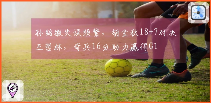 孙铭徽失误频繁，胡金秋18+7对决王哲林，奇兵16分助力赢得G1
